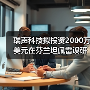 瑞声科技拟投资2000万美元在芬兰坦佩雷设研发中心(图1)