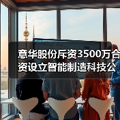 意华股份斥资3500万合资设立智能制造科技公司(图4)